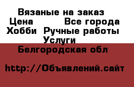 Вязаные на заказ › Цена ­ 800 - Все города Хобби. Ручные работы » Услуги   . Белгородская обл.